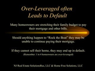 Over-Leveraged often  Leads to Default Many homeowners are stretching their family budget to pay their mortgage and other bills. Should anything happen to “Rock the Boat” they may be unable to continue paying their mortgage. If they cannot sell their home, they may end up in default. (Remember: 1 in 4 homeowners are over-leveraged) NJ Real Estate SolutionsRus, LLC & Home Free Solutions, LLC 