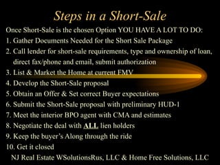 Steps in a Short-Sale Once Short-Sale is the chosen Option YOU HAVE A LOT TO DO: 1. Gather Documents Needed for the Short Sale Package 2. Call lender for short-sale requirements, type and ownership of loan, direct fax/phone and email, submit authorization 3. List & Market the Home at current FMV 4. Develop the Short-Sale proposal 5. Obtain an Offer & Set correct Buyer expectations 6. Submit the Short-Sale proposal with preliminary HUD-1 7. Meet the interior BPO agent with CMA and estimates 8. Negotiate the deal with  ALL  lien holders 9. Keep the buyer’s Along through the ride 10. Get it closed NJ Real Estate WSolutionsRus, LLC & Home Free Solutions, LLC 