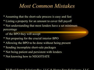 Most Common Mistakes * Assuming that the short-sale process is easy and fast * Listing a property for an amount to cover full payoff * Not understanding that most lenders have a set minimum percentage of the BPO they will accept * Not preparing for the crucial interior BPO * Allowing the BPO to be done without being present * Sending incomplete short-sale packages * Not being patient and persistent with lenders * Not knowing how to NEGOTIATE NJ Real Estate SolutionsRus, LLC & Home Free Solutiuons, LLC 