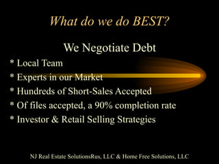 What do we do BEST? We Negotiate Debt * Local Team * Experts in our Market * Hundreds of Short-Sales Accepted * Of files accepted, a 90% completion rate * Investor & Retail Selling Strategies NJ Real Estate SolutionsRus, LLC & Home Free Solutions, LLC 