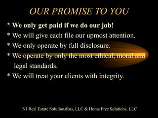 OUR PROMISE TO YOU * We only get paid if we do our job! * We will give each file our upmost attention. * We only operate by full disclosure. * We operate by only the most ethical, moral and legal standards. * We will treat your clients with integrity. NJ Real Estate SolutionsRus, LLC & Home Free Solutions, LLC 