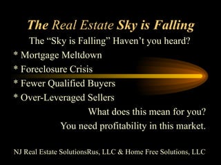 The  Real Estate  Sky is Falling The “Sky is Falling” Haven’t you heard? * Mortgage Meltdown * Foreclosure Crisis * Fewer Qualified Buyers * Over-Leveraged Sellers What does this mean for you? You need profitability in this market. NJ Real Estate SolutionsRus, LLC & Home Free Solutions, LLC 