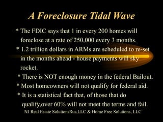 A Foreclosure Tidal Wave * The FDIC says that 1 in every 200 homes will  foreclose at a rate of 250,000 every 3 months.  * 1.2 trillion dollars in ARMs are scheduled to re-set in the months ahead - house payments will sky rocket. * There is NOT enough money in the federal Bailout. * Most homeowners will not qualify for federal aid.  * It is a statistical fact that, of those that do qualify,over 60% will not meet the terms and fail. NJ Real Estate SolutionsRus,LLC & Home Free Solutions, LLC 