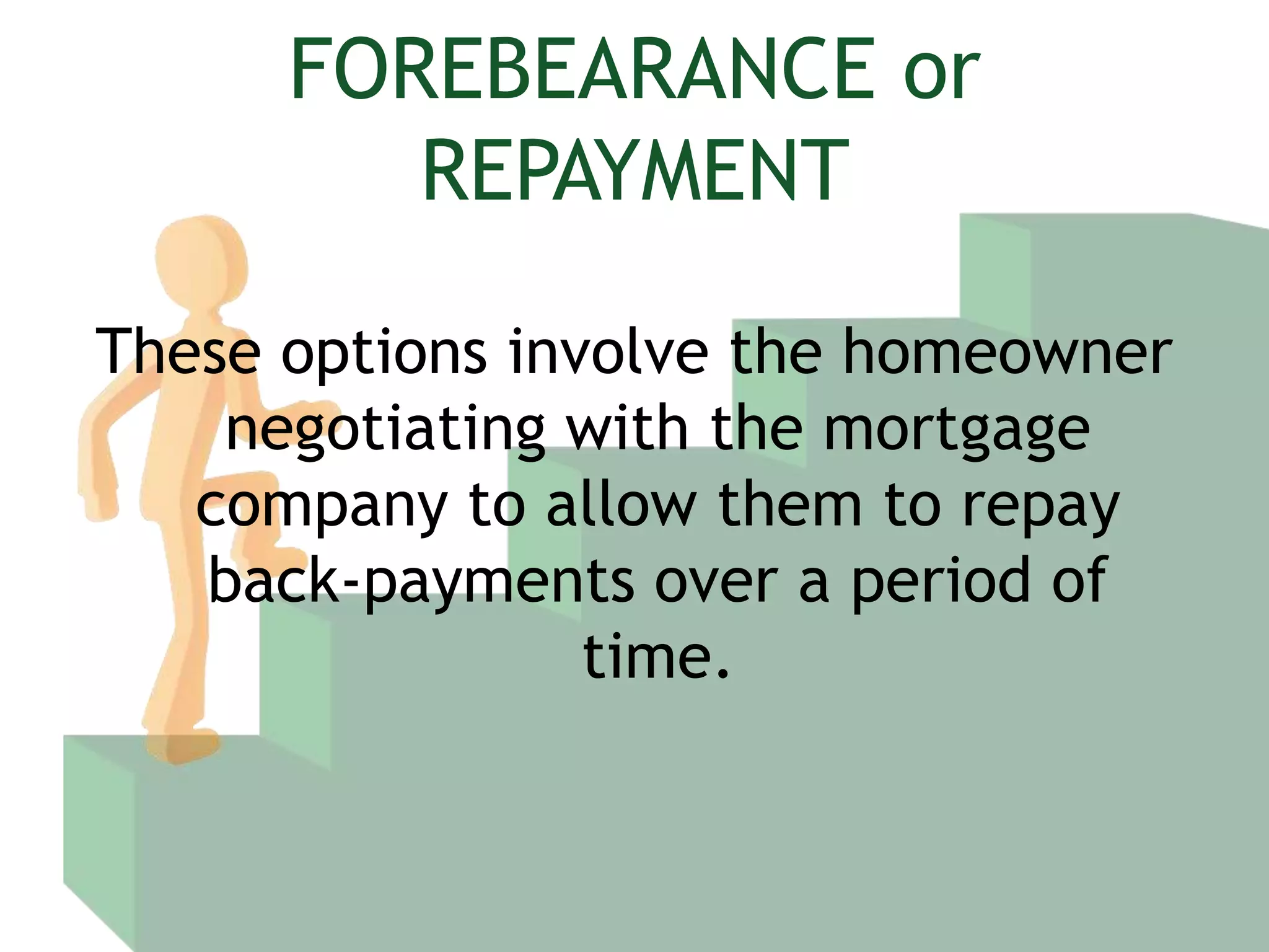 FOREBEARANCE or REPAYMENTThese options involve the homeowner negotiating with the mortgage company to allow them to repay back-payments over a period of time.