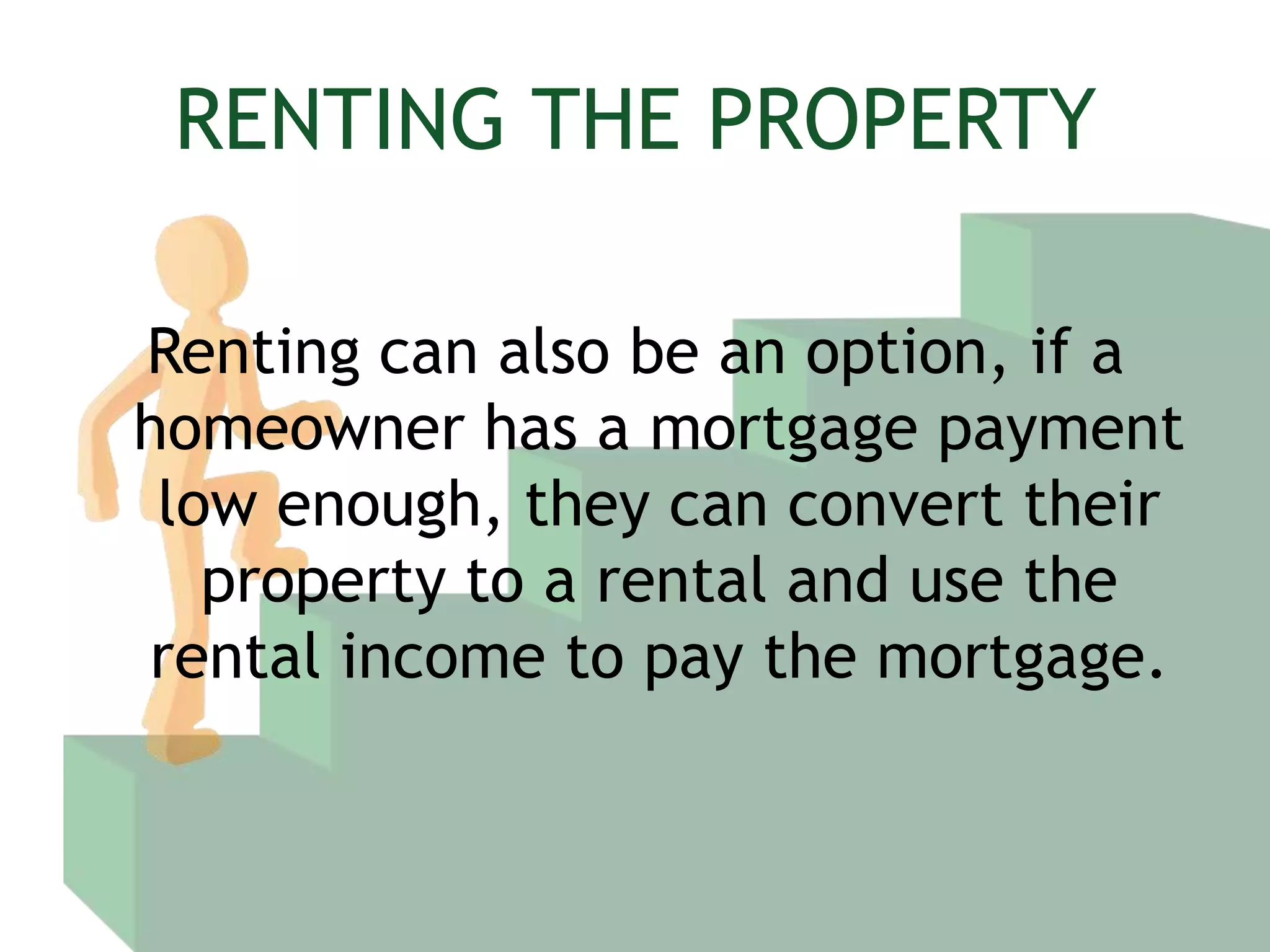 RENTING THE PROPERTYRenting can also be an option, if a homeowner has a mortgage payment low enough, they can convert their property to a rental and use the rental income to pay the mortgage.