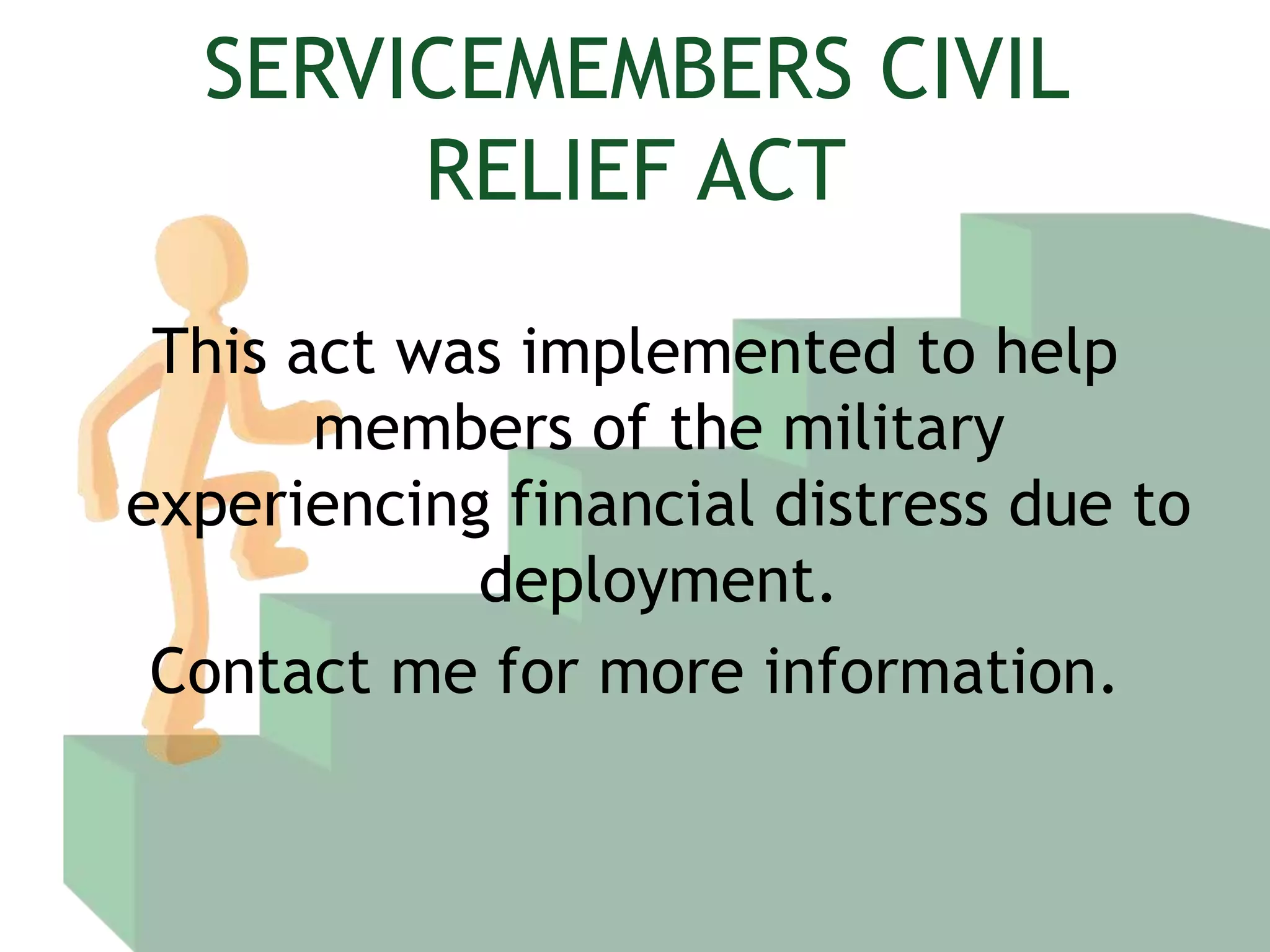 SERVICEMEMBERS CIVIL RELIEF ACTThis act was implemented to help members of the military experiencing financial distress due to deployment.Contact me for more information.