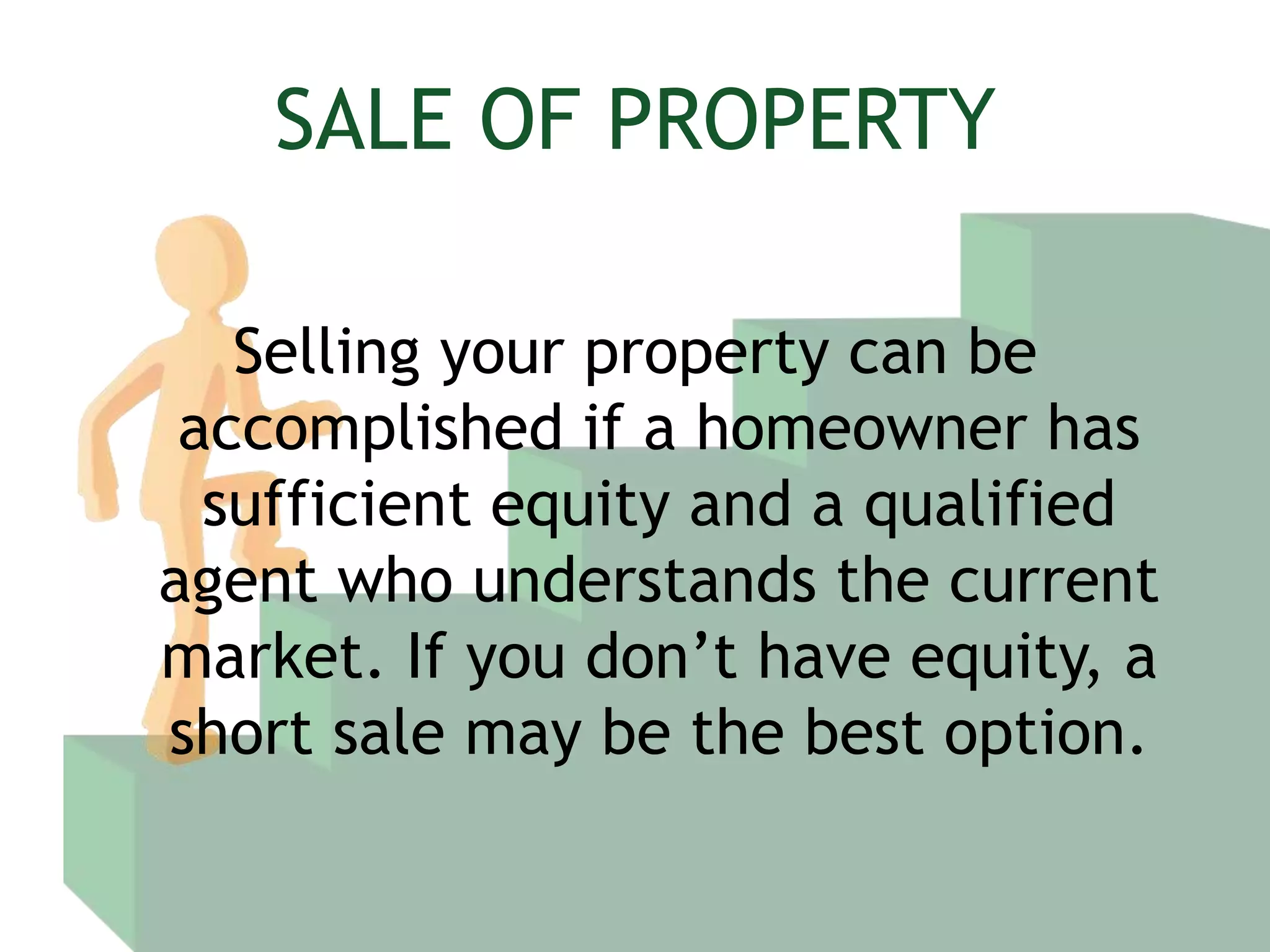 SALE OF PROPERTYSelling your property can be accomplished if a homeowner has sufficient equity and a qualified agent who understands the current market. If you don’t have equity, a short sale may be the best option.
