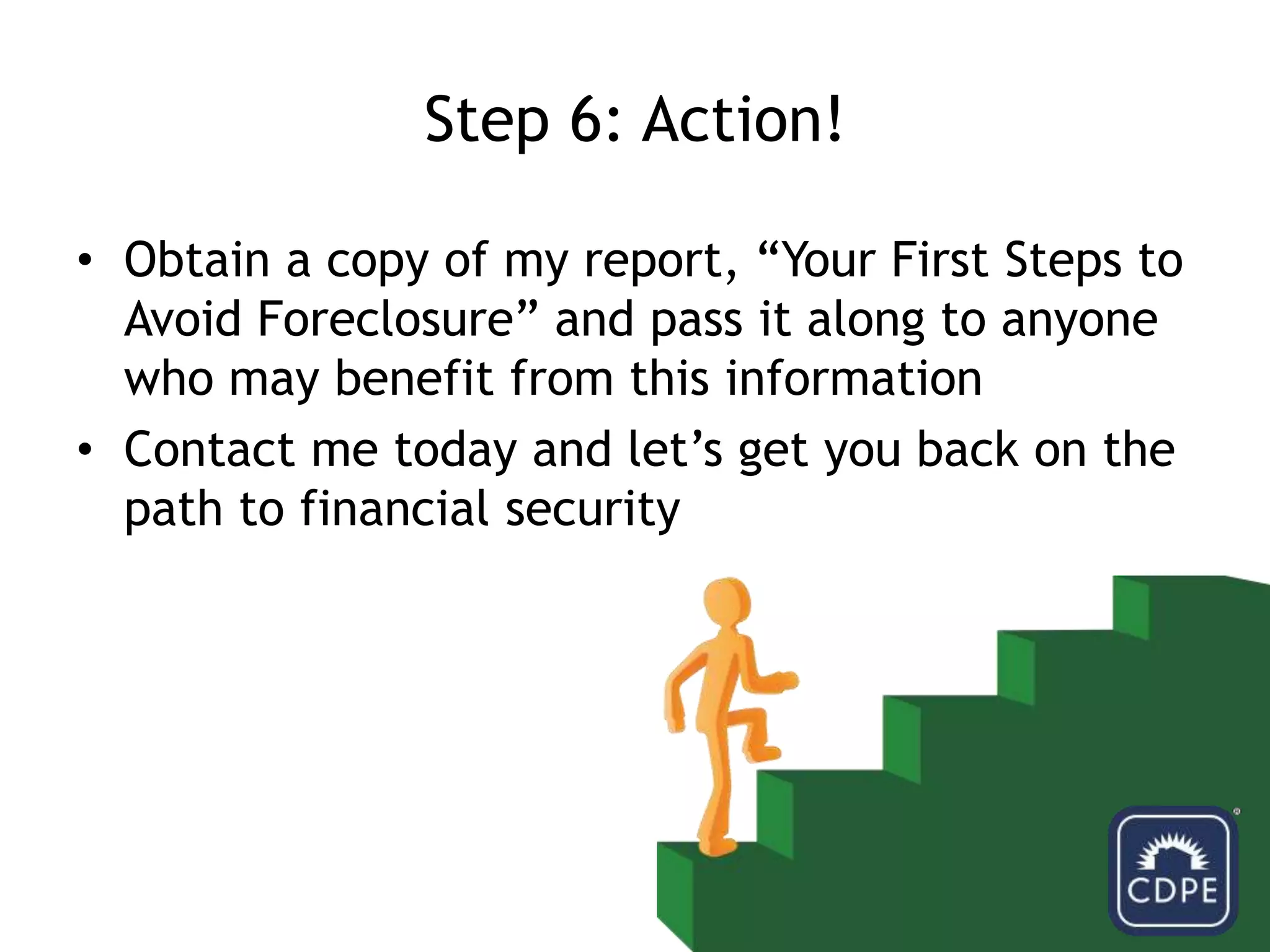 Step 6: Action!Obtain a copy of my report, “Your First Steps to Avoid Foreclosure” and pass it along to anyone who may benefit from this informationContact me today and let’s get you back on the path to financial security