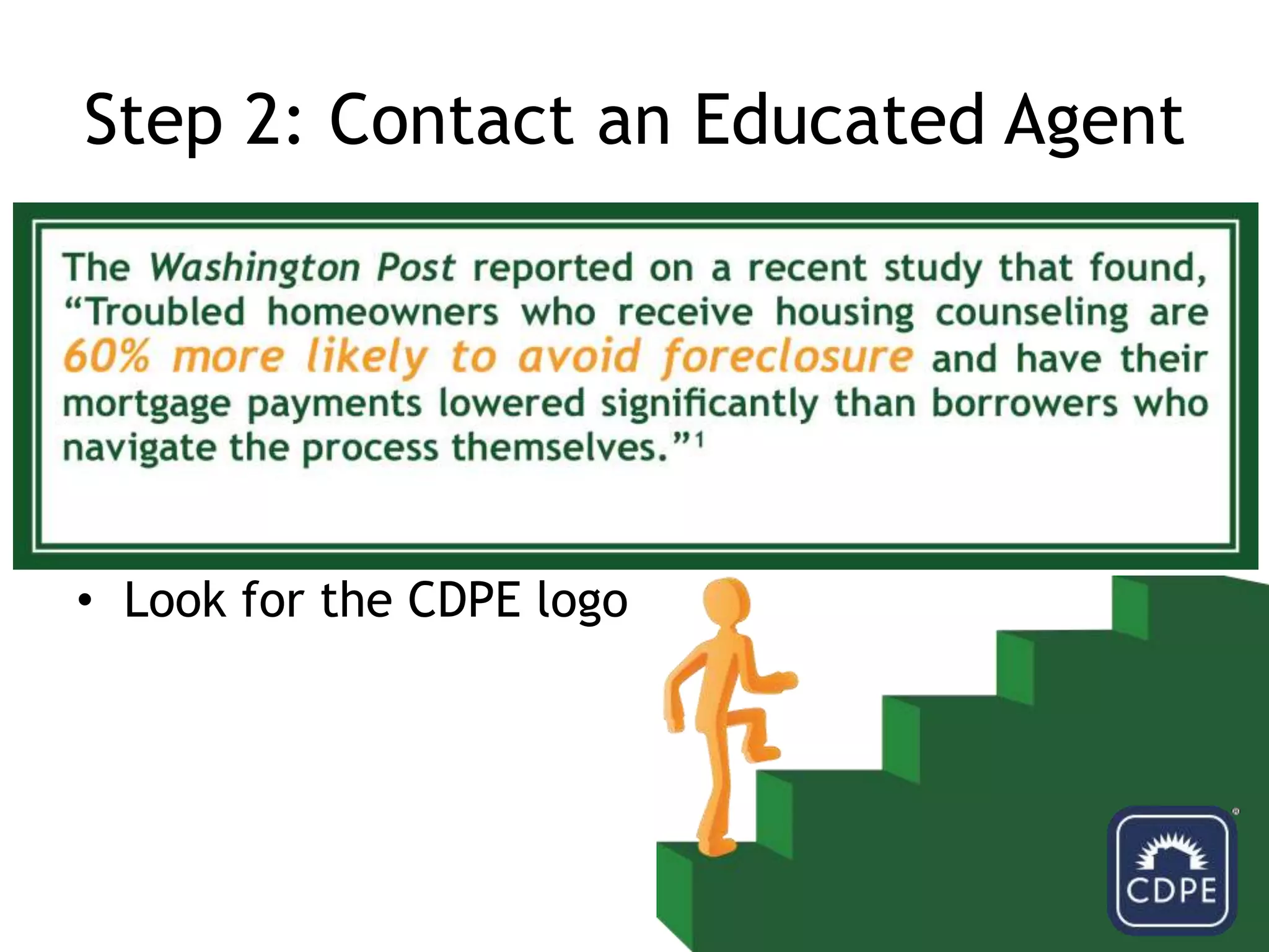 Step 2: Contact an Educated AgentBE WARY OF RESCUE SCAMS!Mediators that promise a quick resolution in exchange for upfront fees should be reportedA reputable counselor will not guarantee to stop the foreclosure processLook for the CDPE logo