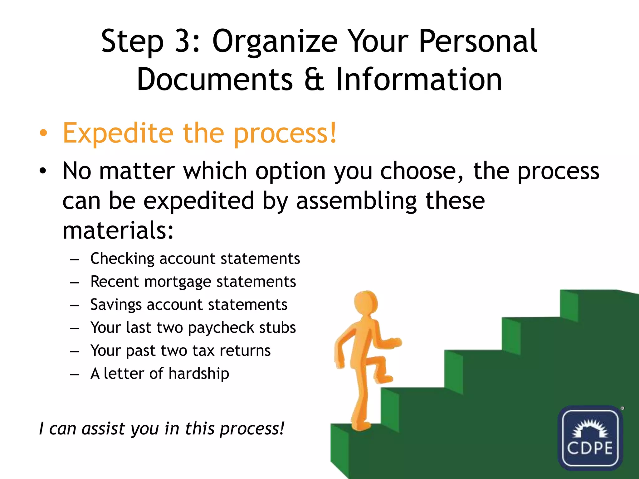 Step 3: Organize Your Personal Documents & InformationExpedite the process! No matter which option you choose, the process can be expedited by assembling these materials:Checking account statementsRecent mortgage statementsSavings account statementsYour last two paycheck stubsYour past two tax returnsA letter of hardshipI can assist you in this process!