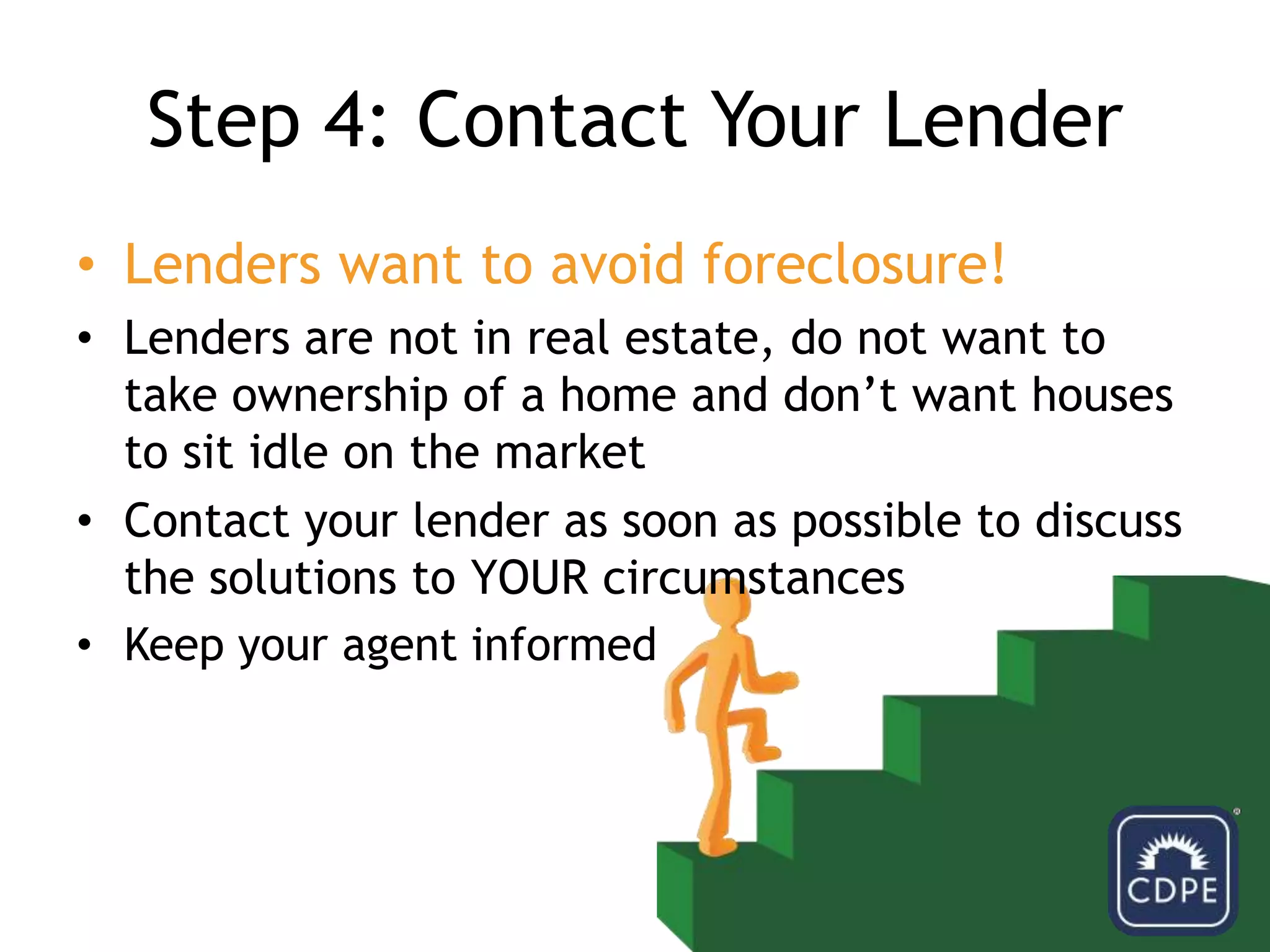 Step 4: Contact Your LenderLenders want to avoid foreclosure!Lenders are not in real estate, do not want to take ownership of a home and don’t want houses to sit idle on the marketContact your lender as soon as possible to discuss the solutions to	 YOUR circumstancesKeep your agent informed