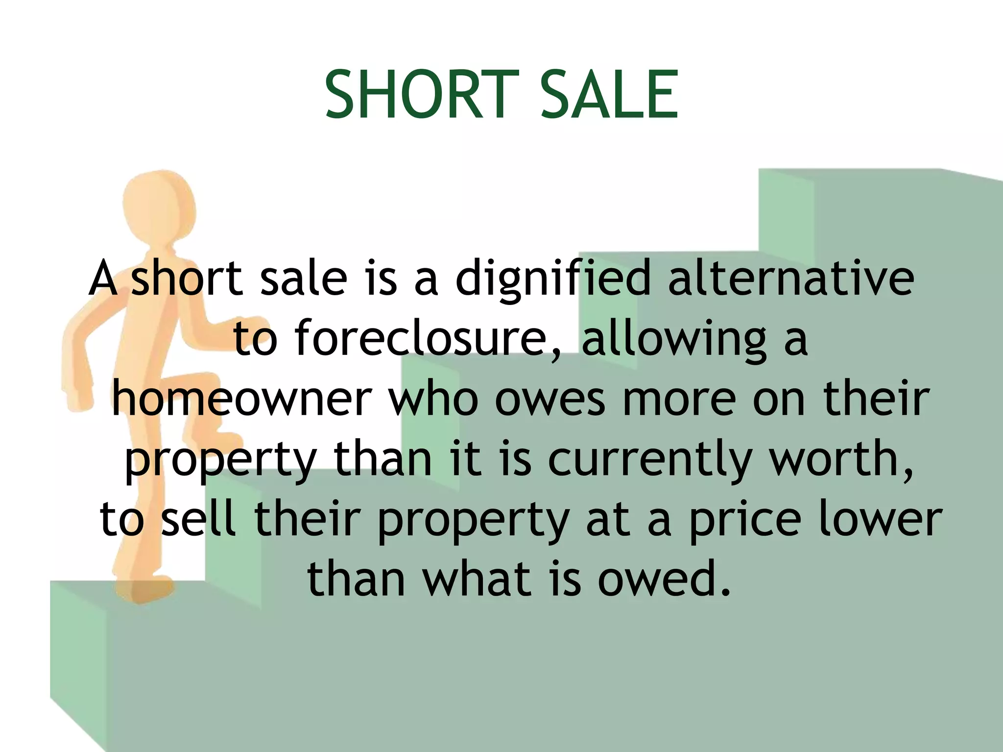 SHORT SALEA short sale is a dignified alternative to foreclosure, allowing a homeowner who owes more on their property than it is currently worth, to sell their property at a price lower than what is owed.