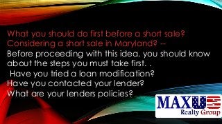 What you should do first before a short sale?
Considering a short sale in Maryland? --
Before proceeding with this idea, you should know
about the steps you must take first. .
Have you tried a loan modification?
Have you contacted your lender?
What are your lenders policies?
 
