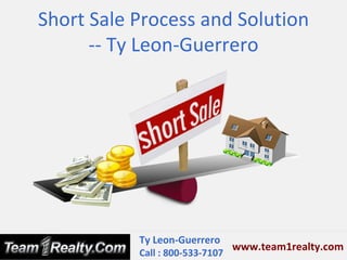 Short Sale Process and Solution
      -- Ty Leon-Guerrero




           Ty Leon-Guerrero
                               www.team1realty.com
           Call : 800-533-7107
 