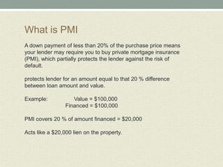 What is PMI
A down payment of less than 20% of the purchase price means
your lender may require you to buy private mortgage insurance
(PMI), which partially protects the lender against the risk of
default.

protects lender for an amount equal to that 20 % difference
between loan amount and value.

Example:            Value = $100,000
                 Financed = $100,000

PMI covers 20 % of amount financed = $20,000

Acts like a $20,000 lien on the property.
 