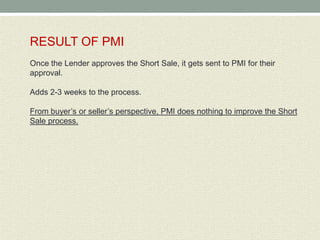 RESULT OF PMI
Once the Lender approves the Short Sale, it gets sent to PMI for their
approval.

Adds 2-3 weeks to the process.

From buyer’s or seller’s perspective, PMI does nothing to improve the Short
Sale process.
 