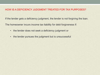 HOW IS A DEFICIENCY JUDGMENT TREATED FOR TAX PURPOSES?


If the lender gets a deficiency judgment, the lender is not forgiving the loan.

The homeowner incurs income tax liability for debt forgiveness if:

    • the lender does not seek a deficiency judgment or

    • the lender pursues the judgment but is unsuccessful
 