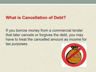 What is Cancellation of Debt?

If you borrow money from a commercial lender
that later cancels or forgives the debt, you may
have to treat the cancelled amount as income for
tax purposes.
 