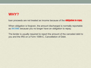 WHY?
loan proceeds are not treated as income because of the obligation to repay.

When obligation is forgiven, the amount discharged is normally reportable
as income because you no longer have an obligation to repay.

The lender is usually required to report the amount of the canceled debt to
you and the IRS on a Form 1099-C, Cancellation of Debt.
 