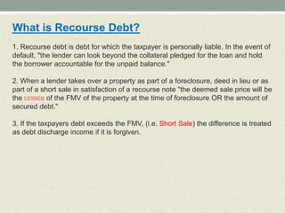 What is Recourse Debt?
1. Recourse debt is debt for which the taxpayer is personally liable. In the event of
default, "the lender can look beyond the collateral pledged for the loan and hold
the borrower accountable for the unpaid balance."

2. When a lender takes over a property as part of a foreclosure, deed in lieu or as
part of a short sale in satisfaction of a recourse note "the deemed sale price will be
the LESSER of the FMV of the property at the time of foreclosure OR the amount of
secured debt."

3. If the taxpayers debt exceeds the FMV, (i.e. Short Sale) the difference is treated
as debt discharge income if it is forgiven.
 