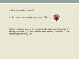 Is there a second mortgage?


Another name for a second mortgage -- Gift




Second mortgage lenders and private lenders are more likely than first
mortgage holders to go after the borrowers by suing for default on the
underlying promissory note.
 