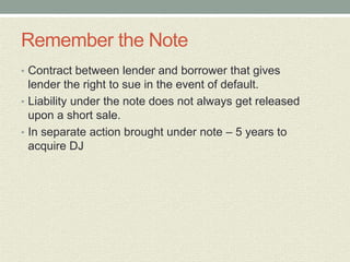 Remember the Note
• Contract between lender and borrower that gives
  lender the right to sue in the event of default.
• Liability under the note does not always get released
  upon a short sale.
• In separate action brought under note – 5 years to
  acquire DJ
 