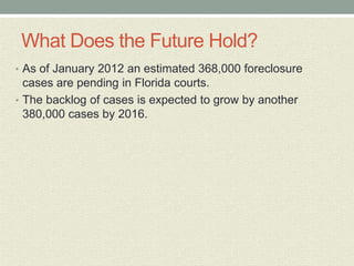 What Does the Future Hold?
• As of January 2012 an estimated 368,000 foreclosure
  cases are pending in Florida courts.
• The backlog of cases is expected to grow by another
  380,000 cases by 2016.
 