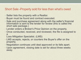 Short Sale -Property sold for less than what’s owed
• Seller lists the property with a Realtor.
• Buyer must be found and contract executed.
• Sale and purchase agreement along with the seller's financial
    information is sent to the lender for review (this is called the
    short sale package.)
•   Lender orders a Broker's Price Opinion on the property.
•   Once conducted, received, and reviewed, the file is assigned to
    a
    Loss Mitigation Specialist. (LMS)
•   LMS accepts, rejects, or counters the Buyer's offer on the
    property.
•   Negotiation continues until deal approved or its falls apart.
•   Upon agreement, closing date is set for about three weeks
    away.
 