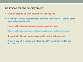BEST CASES FOR SHORT SALE
• Start the process as soon as payments are stopped.

• Nice homes in nice neighborhoods are more likely to stick – Buyers seem
  more willing to negotiate

• Homes with only one mortgage easiest to get approved

• 2 loans with only one lender still have a chance of getting approved.

•   2 loans with different lenders very challenging to get approved.

• Easier if pay-off is not too short, less than 70% payoff are hard to get
  approved.
 