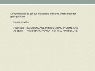 Documentation to get out of a loan is similar to what’s need for
getting a loan.

• Hardship letter

• Financials -NEVER ENGAGE IN MISSTATING INCOME AND
  ASSETS – THIS IS BANK FRAUD – FBI WILL PROSECUTE
 