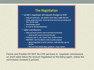 Fannie and Freddie DO NOT ALLOW servicers to negotiate commissions
on short sales below the amount negotiated by the listing agent, unless the
commission exceeds 6 percent.
 