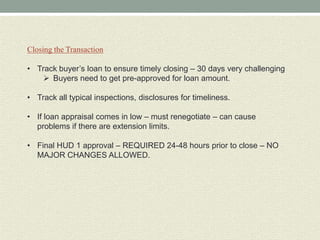 Closing the Transaction

• Track buyer’s loan to ensure timely closing – 30 days very challenging
     Buyers need to get pre-approved for loan amount.

• Track all typical inspections, disclosures for timeliness.

• If loan appraisal comes in low – must renegotiate – can cause
  problems if there are extension limits.

• Final HUD 1 approval – REQUIRED 24-48 hours prior to close – NO
  MAJOR CHANGES ALLOWED.
 