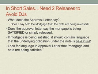 In Short Sales…Need 2 Releases to
Avoid DJs
• What does the Approval Letter say?
  • Does it say both the Mortgage AND the Note are being released?
• Does the approval letter say the mortgage is being
  SATISFIED or simply released.
• If mortgage is being satisfied, it should contain language
  that the underlying obligation under the note is paid in full.
• Look for language in Approval Letter that “mortgage and
  note are being satisfied.”
 