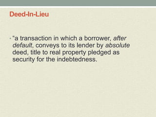 Deed-In-Lieu


• “a transaction in which a borrower, after
 default, conveys to its lender by absolute
 deed, title to real property pledged as
 security for the indebtedness.
 