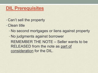 DIL Prerequisites

• Can’t sell the property
• Clean title
  • No second mortgages or liens against property
  • No judgments against borrower
   REMEMBER THE NOTE – Seller wants to be
   RELEASED from the note as part of
   consideration for the DIL.
 