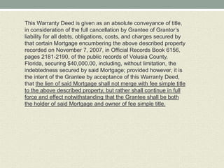 This Warranty Deed is given as an absolute conveyance of title,
in consideration of the full cancellation by Grantee of Grantor’s
liability for all debts, obligations, costs, and charges secured by
that certain Mortgage encumbering the above described property
recorded on November 7, 2007, in Official Records Book 6156,
pages 2181-2190, of the public records of Volusia County,
Florida, securing $40,000.00, including, without limitation, the
indebtedness secured by said Mortgage; provided however, it is
the intent of the Grantee by acceptance of this Warranty Deed,
that the lien of said Mortgage shall not merge with fee simple title
to the above described property, but rather shall continue in full
force and effect notwithstanding that the Grantee shall be both
the holder of said Mortgage and owner of fee simple title.
 
