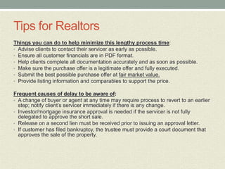 Tips for Realtors
Things you can do to help minimize this lengthy process time:
• Advise clients to contact their servicer as early as possible.
• Ensure all customer financials are in PDF format.
• Help clients complete all documentation accurately and as soon as possible.
• Make sure the purchase offer is a legitimate offer and fully executed.
• Submit the best possible purchase offer at fair market value.
• Provide listing information and comparables to support the price.

Frequent causes of delay to be aware of:
• A change of buyer or agent at any time may require process to revert to an earlier
  step; notify client’s servicer immediately if there is any change.
• Investor/mortgage insurance approval is needed if the servicer is not fully
  delegated to approve the short sale.
• Release on a second lien must be received prior to issuing an approval letter.
• If customer has filed bankruptcy, the trustee must provide a court document that
  approves the sale of the property.
 