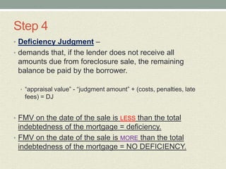 Step 4
• Deficiency Judgment –
• demands that, if the lender does not receive all
 amounts due from foreclosure sale, the remaining
 balance be paid by the borrower.

  • “appraisal value” - “judgment amount” + (costs, penalties, late
   fees) = DJ


• FMV on the date of the sale is LESS than the total
  indebtedness of the mortgage = deficiency.
• FMV on the date of the sale is MORE than the total
  indebtedness of the mortgage = NO DEFICIENCY.
 