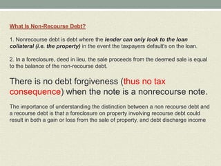 What Is Non-Recourse Debt?

1. Nonrecourse debt is debt where the lender can only look to the loan
collateral (i.e. the property) in the event the taxpayers default's on the loan.

2. In a foreclosure, deed in lieu, the sale proceeds from the deemed sale is equal
to the balance of the non-recourse debt.

There is no debt forgiveness (thus no tax
consequence) when the note is a nonrecourse note.
The importance of understanding the distinction between a non recourse debt and
a recourse debt is that a foreclosure on property involving recourse debt could
result in both a gain or loss from the sale of property, and debt discharge income
 
