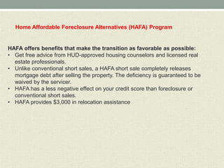 Home Affordable Foreclosure Alternatives (HAFA) Program


HAFA offers benefits that make the transition as favorable as possible:
• Get free advice from HUD-approved housing counselors and licensed real
  estate professionals.
• Unlike conventional short sales, a HAFA short sale completely releases
  mortgage debt after selling the property. The deficiency is guaranteed to be
  waived by the servicer.
• HAFA has a less negative effect on your credit score than foreclosure or
  conventional short sales.
• HAFA provides $3,000 in relocation assistance
 