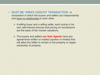 • MUST BE “ARM’S LENGTH” TRANSACTION - A
 transaction in which the buyers and sellers act independently
 and have no relationship to each other.

    A willing buyer and a willing seller, each acting in his
     own self-interest ensures that pricing on transactions
     are the basis of fair market valuations.

    The buyers and sellers nor their Agents have any
     agreements written or implied (spoken or hinted) that
     will allow the Seller to remain in the property or regain
     ownership of property.
 
