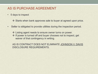 AS IS PURCHASE AGREEMENT
• 5 days to inspect

      Starts when bank approves sale to buyer at agreed upon price.

•   Seller is obligated to provide utilities during the inspection period.

      Listing agent needs to ensure owner turns on power.
      If power is turned off and buyer chooses not to inspect, get
       waiver of that contingency in writing.

     AS IS CONTRACT DOES NOT ELIMINATE JOHNSON V. DAVIS
     DISCLOSURE REQUIREMENTS.
 