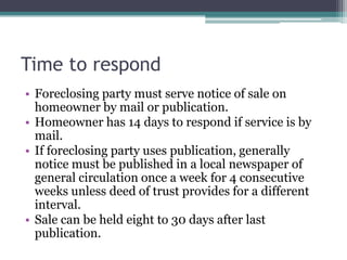 Time to respondForeclosing party must serve notice of sale on homeowner by mail or publication.  Homeowner has 14 days to respond if service is by mail.  If foreclosing party uses publication, generally notice must be published in a local newspaper of general circulation once a week for 4 consecutive weeks unless deed of trust provides for a different interval.  Sale can be held eight to 30 days after last publication.