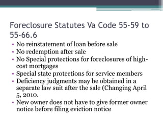 Foreclosure Statutes Va Code 55-59 to 55-66.6No reinstatement of loan before saleNo redemption after saleNo Special protections for foreclosures of high-cost mortgagesSpecial state protections for service membersDeficiency judgments may be obtained in a separate law suit after the sale (Changing April 5, 2010.New owner does not have to give former owner notice before filing eviction notice