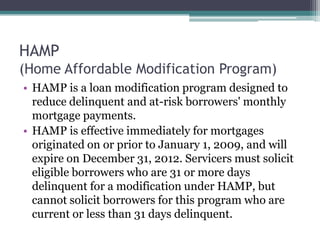 HAMP(Home Affordable Modification Program)HAMP is a loan modification program designed to reduce delinquent and at-risk borrowers' monthly mortgage payments.HAMP is effective immediately for mortgages originated on or prior to January 1, 2009, and will expire on December 31, 2012. Servicers must solicit eligible borrowers who are 31 or more days delinquent for a modification under HAMP, but cannot solicit borrowers for this program who are current or less than 31 days delinquent.