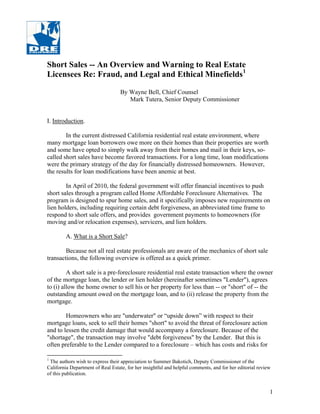 Short Sales -- An Overview and Warning to Real Estate
Licensees Re: Fraud, and Legal and Ethical Minefields1

                                   By Wayne Bell, Chief Counsel
                                      Mark Tutera, Senior Deputy Commissioner


I. Introduction.

        In the current distressed California residential real estate environment, where
many mortgage loan borrowers owe more on their homes than their properties are worth
and some have opted to simply walk away from their homes and mail in their keys, so-
called short sales have become favored transactions. For a long time, loan modifications
were the primary strategy of the day for financially distressed homeowners. However,
the results for loan modifications have been anemic at best.

        In April of 2010, the federal government will offer financial incentives to push
short sales through a program called Home Affordable Foreclosure Alternatives. The
program is designed to spur home sales, and it specifically imposes new requirements on
lien holders, including requiring certain debt forgiveness, an abbreviated time frame to
respond to short sale offers, and provides government payments to homeowners (for
moving and/or relocation expenses), servicers, and lien holders.

         A. What is a Short Sale?

        Because not all real estate professionals are aware of the mechanics of short sale
transactions, the following overview is offered as a quick primer.

         A short sale is a pre-foreclosure residential real estate transaction where the owner
of the mortgage loan, the lender or lien holder (hereinafter sometimes "Lender"), agrees
to (i) allow the home owner to sell his or her property for less than -- or "short" of -- the
outstanding amount owed on the mortgage loan, and to (ii) release the property from the
mortgage.

        Homeowners who are "underwater" or “upside down” with respect to their
mortgage loans, seek to sell their homes "short" to avoid the threat of foreclosure action
and to lessen the credit damage that would accompany a foreclosure. Because of the
"shortage", the transaction may involve "debt forgiveness" by the Lender. But this is
often preferable to the Lender compared to a foreclosure – which has costs and risks for

1
 The authors wish to express their appreciation to Summer Bakotich, Deputy Commissioner of the
California Department of Real Estate, for her insightful and helpful comments, and for her editorial review
of this publication.


                                                                                                          1
 