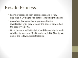 Resale Process
 • Entire process and each possible scenario is fully
   disclosed in writing to ALL parties…including the banks
 • Any offers that come in are presented to the
   investor/buyer as they are now the ones legally selling
   the property (B > C).
 • Once the approval letter is in-hand the decision is made
   whether to purchase (A > B) and re-sell (B > C) or to use
   one of the following exit strategies
 