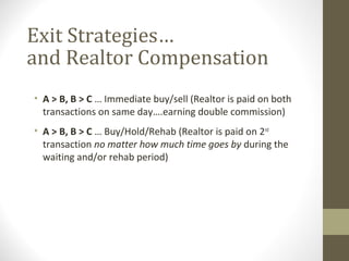 Exit Strategies…
and Realtor Compensation
• A > B, B > C … Immediate buy/sell (Realtor is paid on both
  transactions on same day….earning double commission)
• A > B, B > C … Buy/Hold/Rehab (Realtor is paid on 2nd
  transaction no matter how much time goes by during the
  waiting and/or rehab period)
 