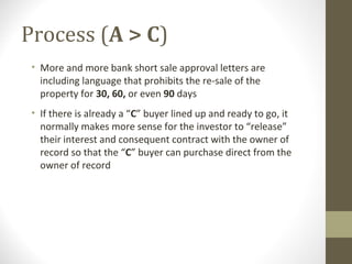 Process (A > C)
 • More and more bank short sale approval letters are
   including language that prohibits the re-sale of the
   property for 30, 60, or even 90 days
 • If there is already a “C” buyer lined up and ready to go, it
   normally makes more sense for the investor to “release”
   their interest and consequent contract with the owner of
   record so that the “C” buyer can purchase direct from the
   owner of record
 
