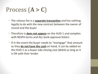 Process (A > C)
 • The release fee is a separate transaction and has nothing
   legally to do with the new contract between the owner of
   record and the buyer
 • Therefore is does not appear on the HUD-1 and complies
   with RESPA terms and ALL bank approval letters
 • If in the event the buyer needs to “mortgage” that amount
   as they do not have the cash on hand, it can be added on
   the HUD-1 as a buyer side closing cost (debit) as long as it
   is OK with their lender
 